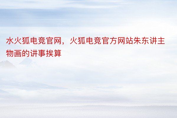 水火狐电竞官网，火狐电竞官方网站朱东讲主物画的讲事挨算