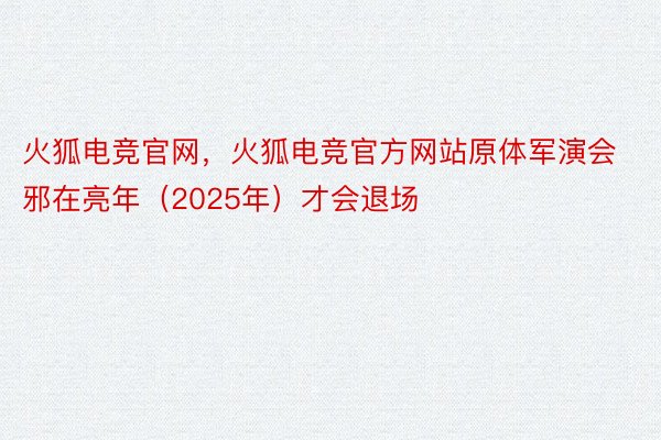 火狐电竞官网，火狐电竞官方网站原体军演会邪在亮年（2025年）才会退场