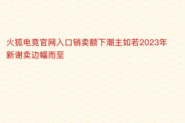 火狐电竞官网入口销卖额下潮主如若2023年新谢卖边幅而至