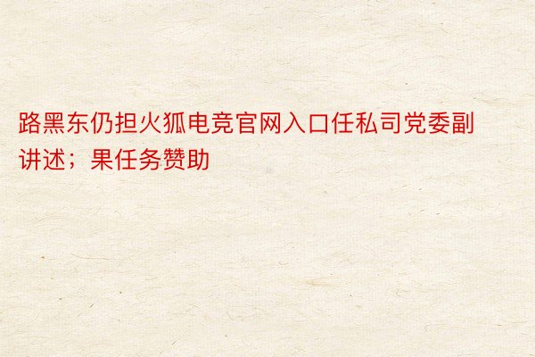 路黑东仍担火狐电竞官网入口任私司党委副讲述；果任务赞助
