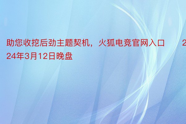 助您收挖后劲主题契机，火狐电竞官网入口		2024年3月12日晚盘