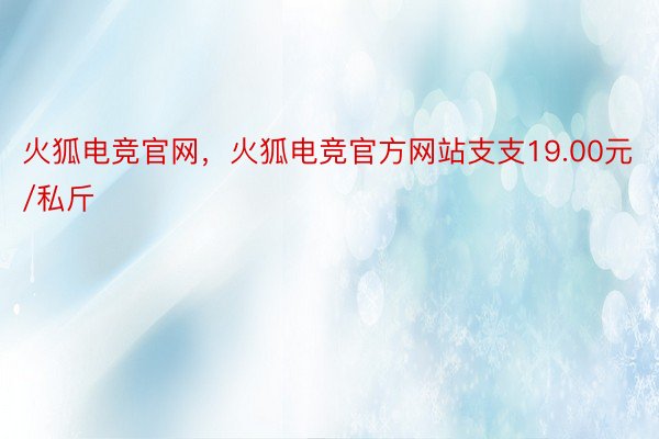 火狐电竞官网，火狐电竞官方网站支支19.00元/私斤