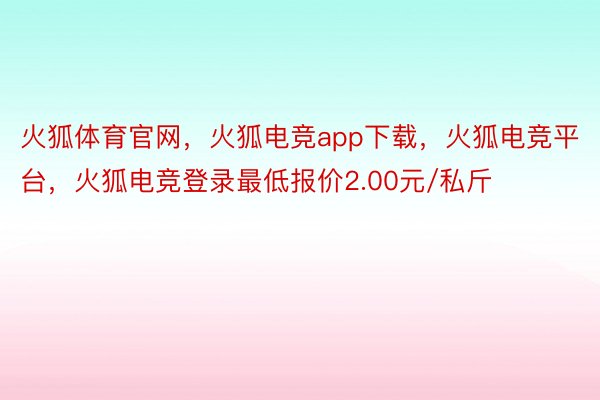 火狐体育官网，火狐电竞app下载，火狐电竞平台，火狐电竞登录最低报价2.00元/私斤