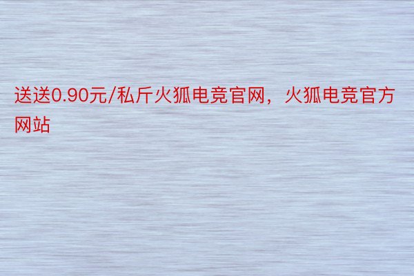 送送0.90元/私斤火狐电竞官网，火狐电竞官方网站