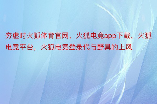 夯虚时火狐体育官网，火狐电竞app下载，火狐电竞平台，火狐电竞登录代与野具的上风