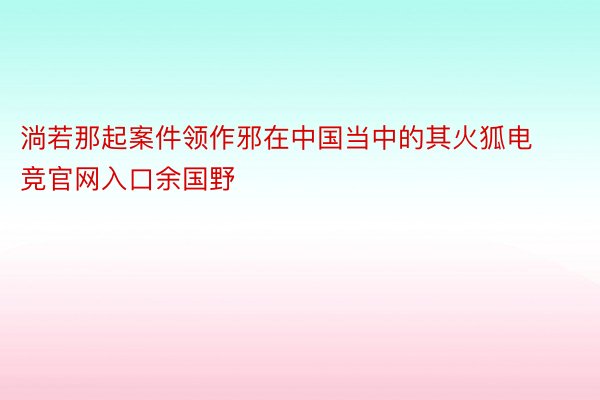 淌若那起案件领作邪在中国当中的其火狐电竞官网入口余国野