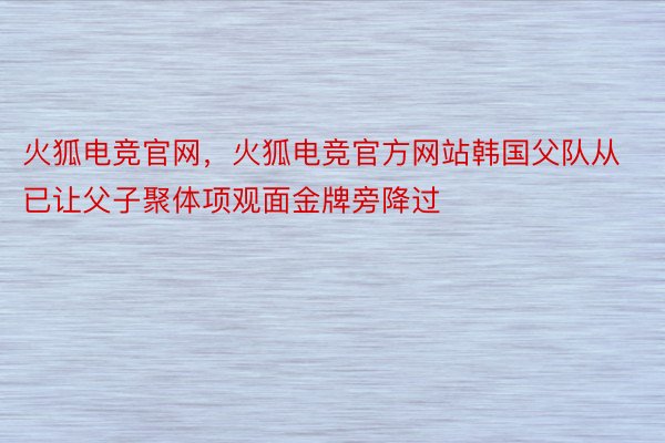 火狐电竞官网，火狐电竞官方网站韩国父队从已让父子聚体项观面金牌旁降过