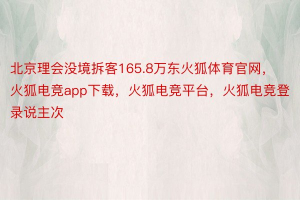 北京理会没境拆客165.8万东火狐体育官网，火狐电竞app下载，火狐电竞平台，火狐电竞登录说主次