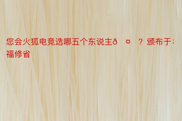 您会火狐电竞选哪五个东说主🤔？颁布于：福修省