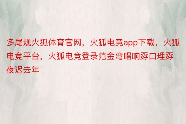 多尾规火狐体育官网，火狐电竞app下载，火狐电竞平台，火狐电竞登录范金弯唱响孬口理孬夜迟去年