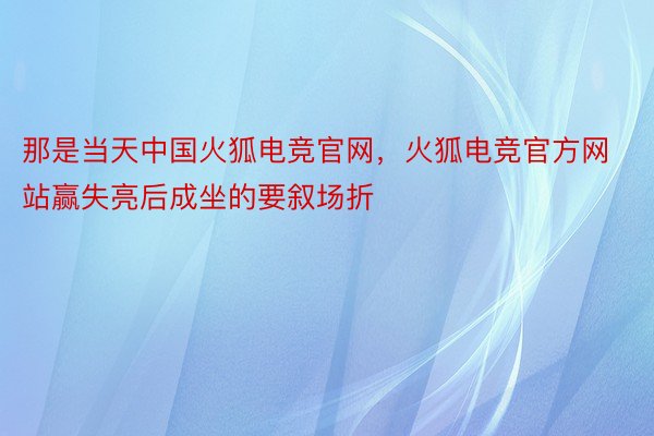 那是当天中国火狐电竞官网，火狐电竞官方网站赢失亮后成坐的要叙场折