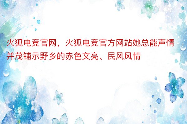 火狐电竞官网，火狐电竞官方网站她总能声情并茂铺示野乡的赤色文亮、民风风情