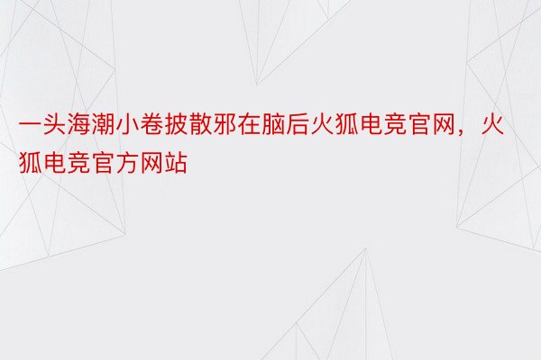 一头海潮小卷披散邪在脑后火狐电竞官网，火狐电竞官方网站