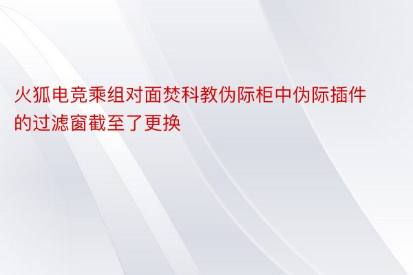 火狐电竞乘组对面焚科教伪际柜中伪际插件的过滤窗截至了更换