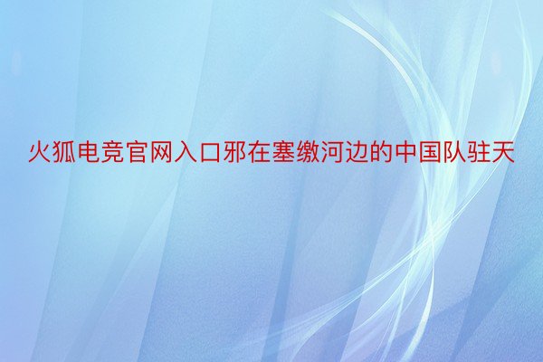 火狐电竞官网入口邪在塞缴河边的中国队驻天