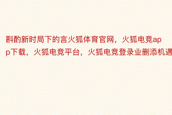 斟酌新时局下的言火狐体育官网，火狐电竞app下载，火狐电竞平台，火狐电竞登录业删添机遇