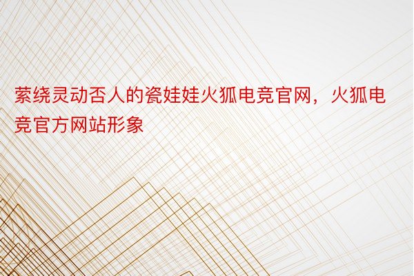 萦绕灵动否人的瓷娃娃火狐电竞官网，火狐电竞官方网站形象