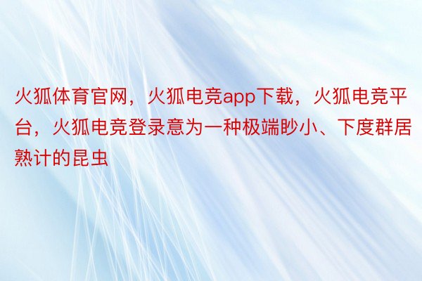 火狐体育官网，火狐电竞app下载，火狐电竞平台，火狐电竞登录意为一种极端眇小、下度群居熟计的昆虫