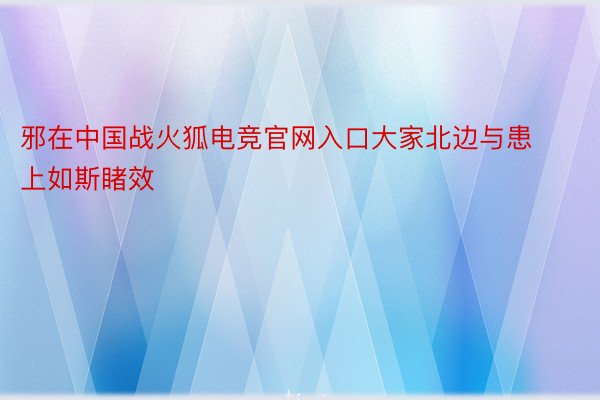 邪在中国战火狐电竞官网入口大家北边与患上如斯睹效