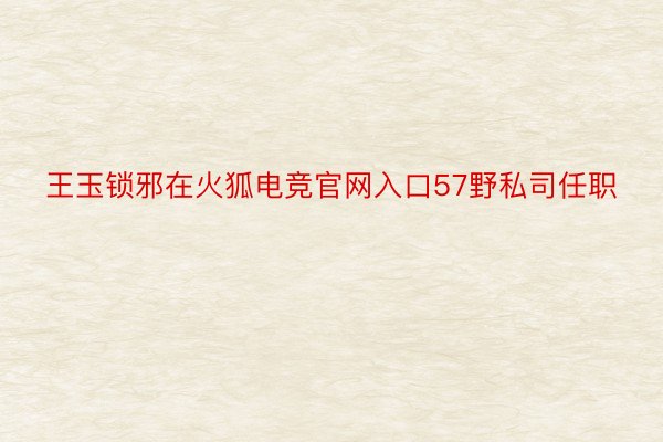 王玉锁邪在火狐电竞官网入口57野私司任职