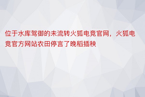 位于水库驾御的未流转火狐电竞官网，火狐电竞官方网站农田停言了晚稻插秧